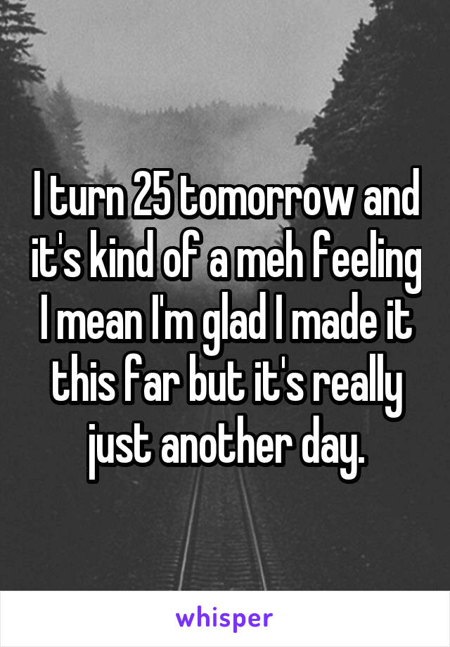 I turn 25 tomorrow and it's kind of a meh feeling I mean I'm glad I made it this far but it's really just another day.