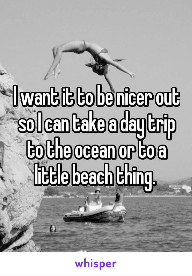 I want it to be nicer out so I can take a day trip to the ocean or to a little beach thing. 