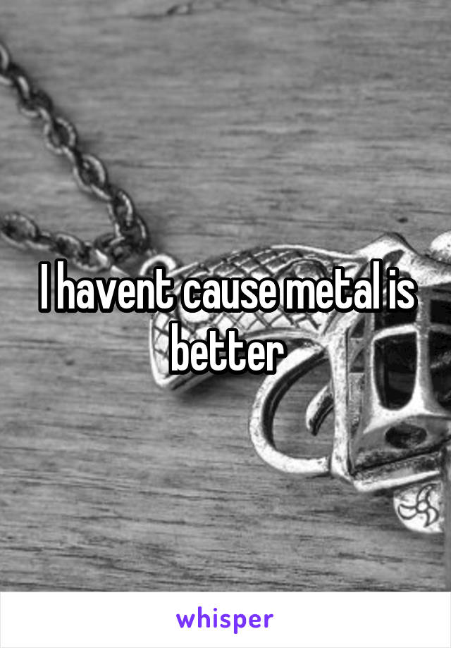 I havent cause metal is better