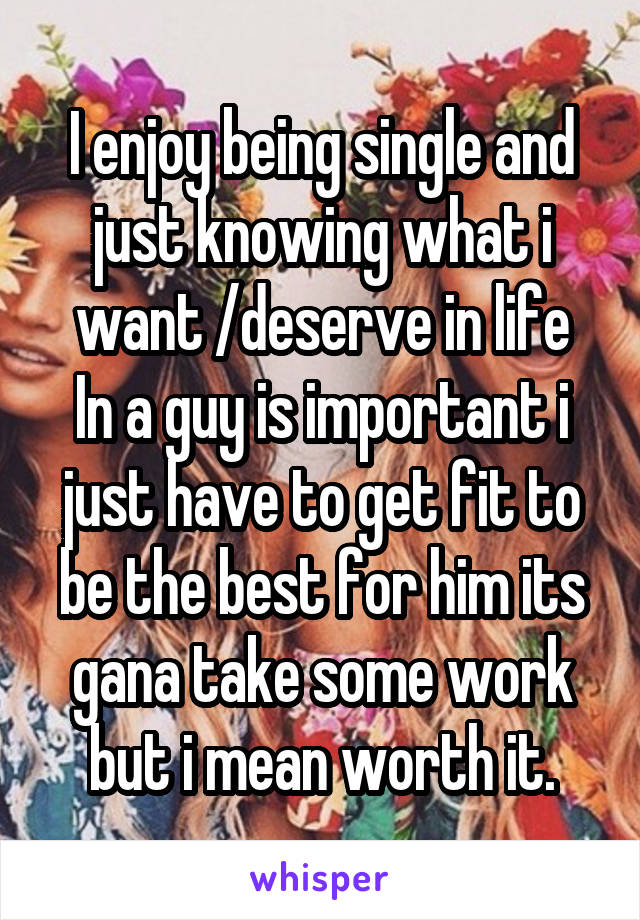 I enjoy being single and just knowing what i want /deserve in life
In a guy is important i just have to get fit to be the best for him its gana take some work but i mean worth it.