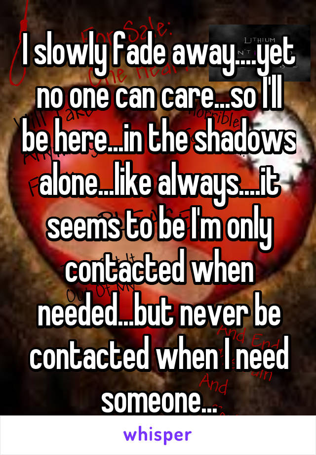 I slowly fade away....yet no one can care...so I'll be here...in the shadows alone...like always....it seems to be I'm only contacted when needed...but never be contacted when I need someone...