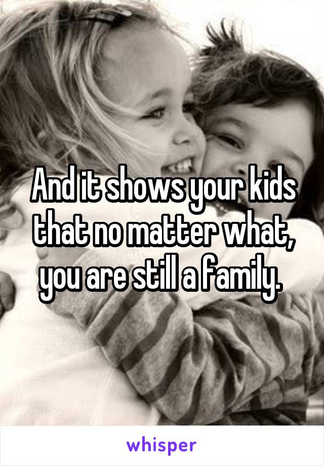 And it shows your kids that no matter what, you are still a family. 