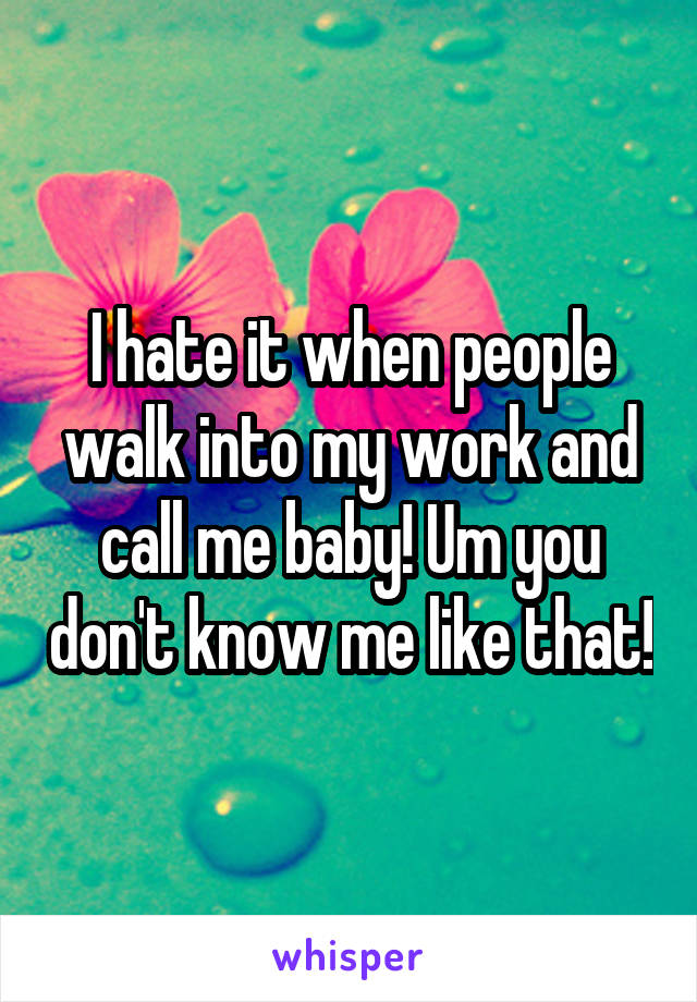 I hate it when people walk into my work and call me baby! Um you don't know me like that!