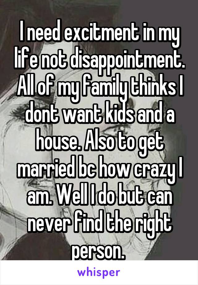 I need excitment in my life not disappointment. All of my family thinks I dont want kids and a house. Also to get married bc how crazy I am. Well I do but can never find the right person. 