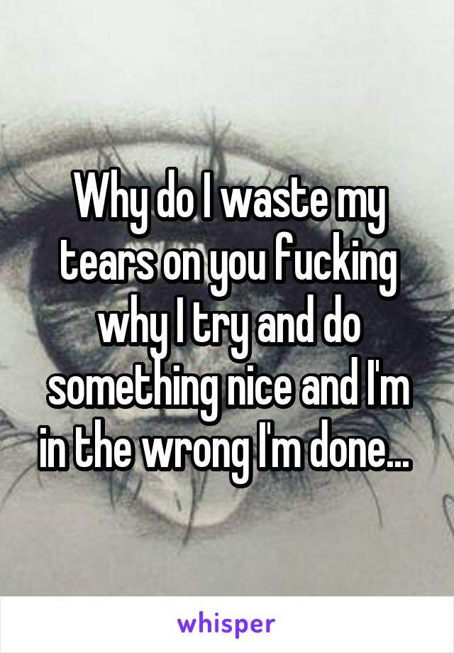 Why do I waste my tears on you fucking why I try and do something nice and I'm in the wrong I'm done... 