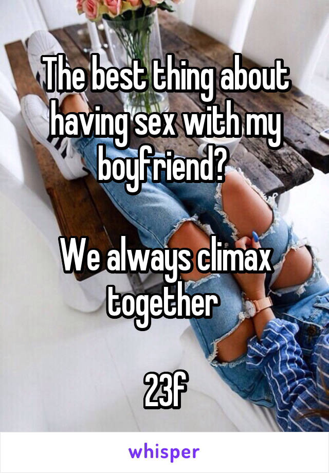 The best thing about having sex with my boyfriend? 

We always climax together 

23f