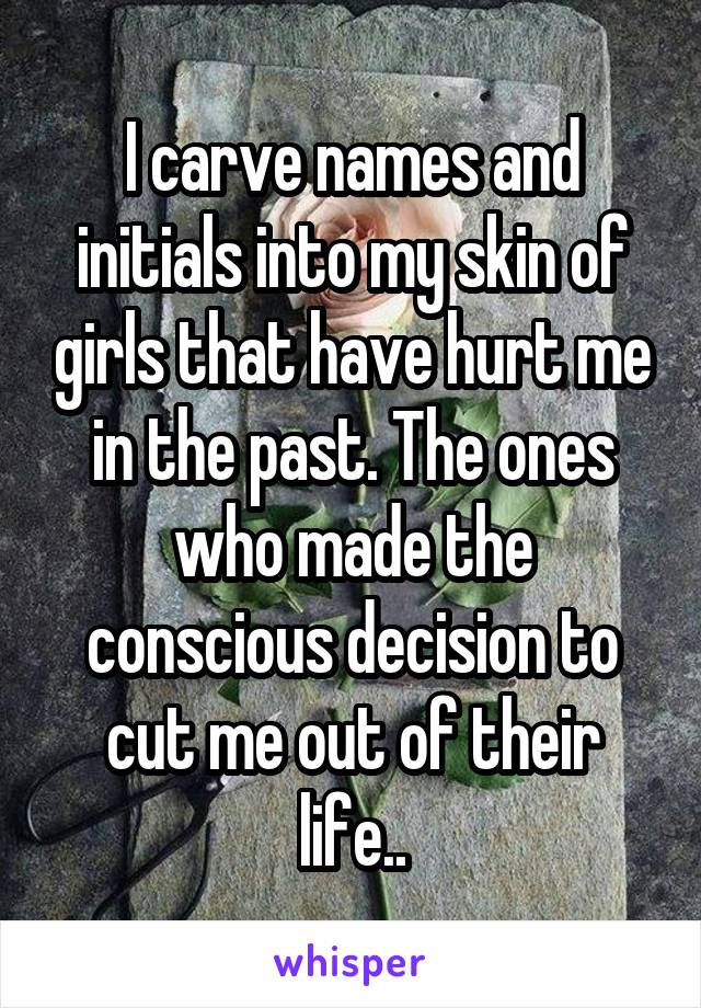 I carve names and initials into my skin of girls that have hurt me in the past. The ones who made the conscious decision to cut me out of their life..