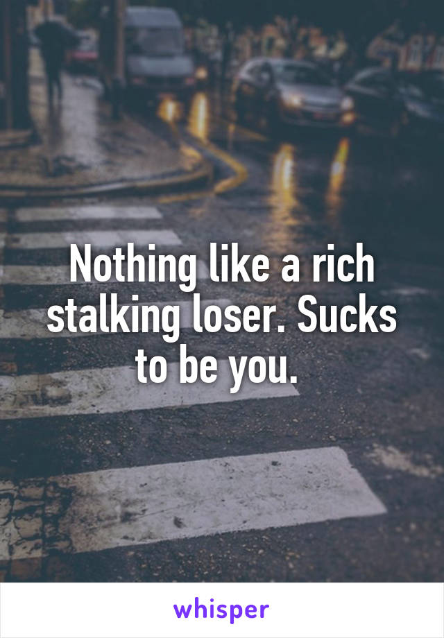 Nothing like a rich stalking loser. Sucks to be you. 