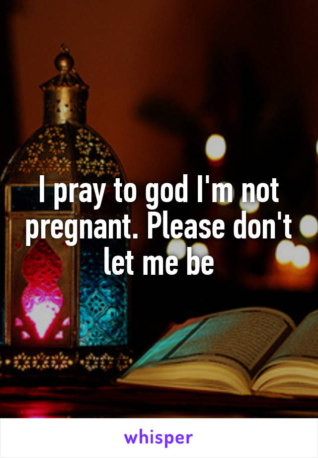 I pray to god I'm not pregnant. Please don't let me be