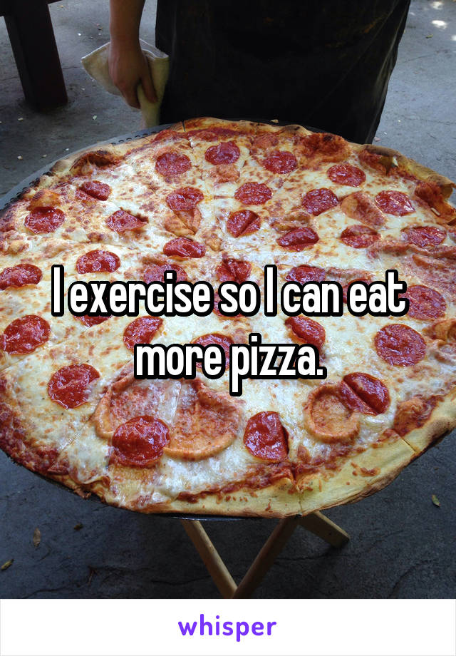 I exercise so I can eat more pizza.