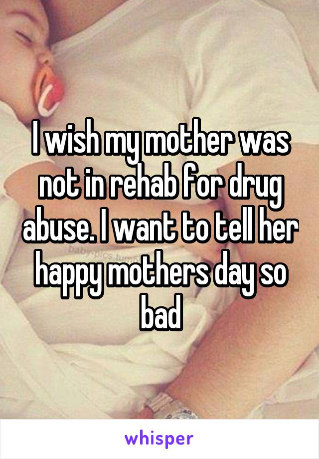 I wish my mother was not in rehab for drug abuse. I want to tell her happy mothers day so bad