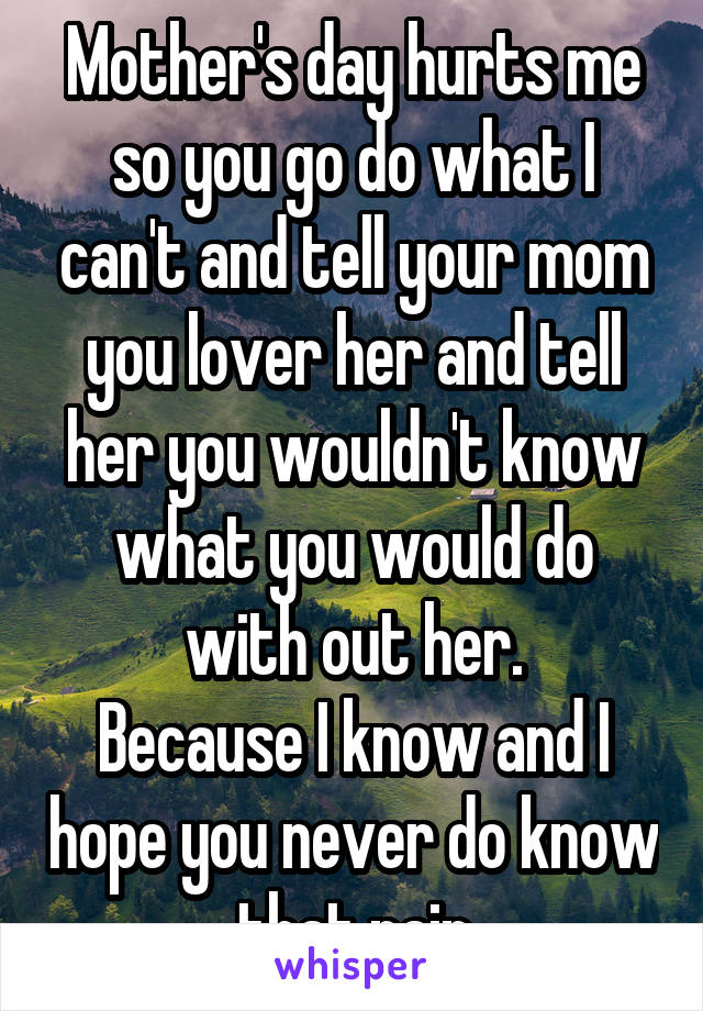 Mother's day hurts me so you go do what I can't and tell your mom you lover her and tell her you wouldn't know what you would do with out her.
Because I know and I hope you never do know that pain