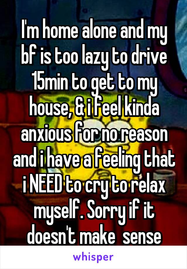 I'm home alone and my bf is too lazy to drive 15min to get to my house, & i feel kinda anxious for no reason and i have a feeling that i NEED to cry to relax myself. Sorry if it doesn't make  sense