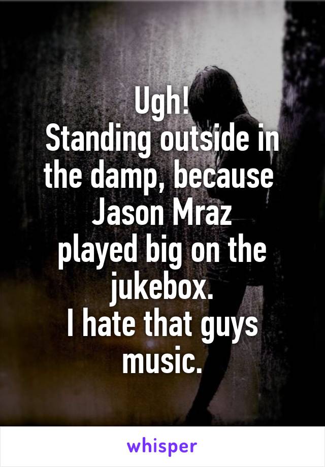 Ugh!
Standing outside in the damp, because 
Jason Mraz
played big on the jukebox.
I hate that guys music.