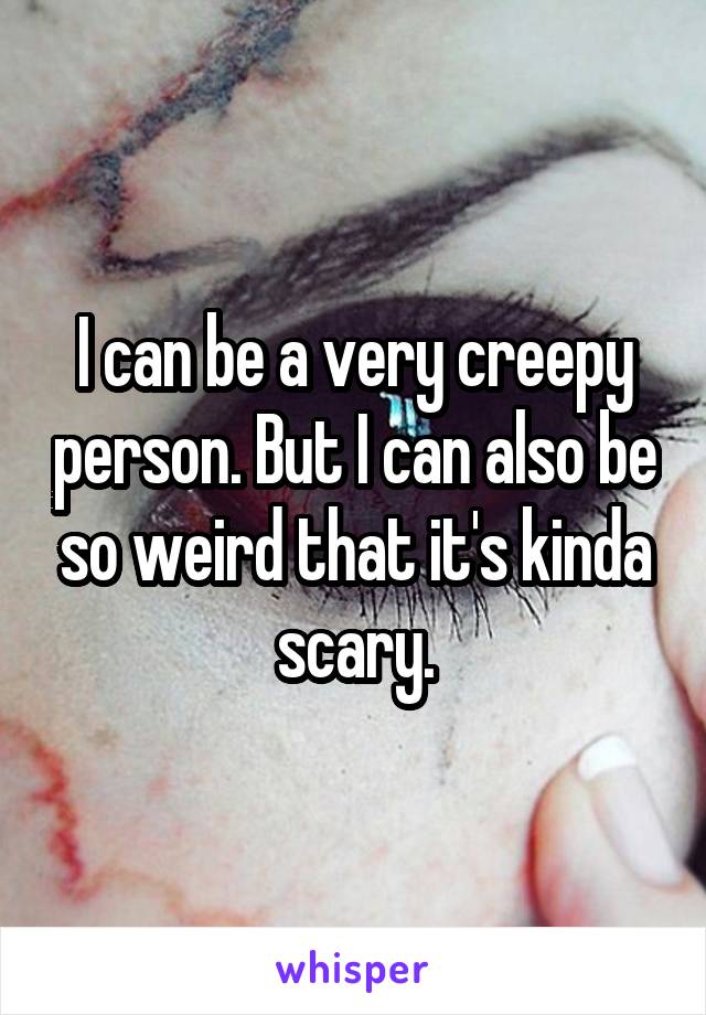 I can be a very creepy person. But I can also be so weird that it's kinda scary.