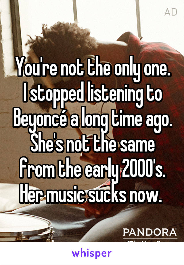 You're not the only one. I stopped listening to Beyoncé a long time ago. She's not the same from the early 2000's. Her music sucks now. 