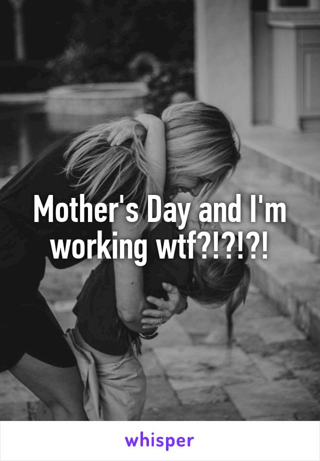 Mother's Day and I'm working wtf?!?!?!