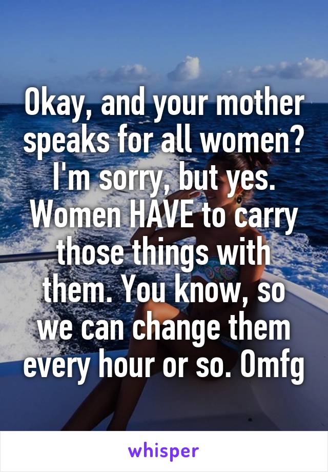 Okay, and your mother speaks for all women? I'm sorry, but yes. Women HAVE to carry those things with them. You know, so we can change them every hour or so. Omfg