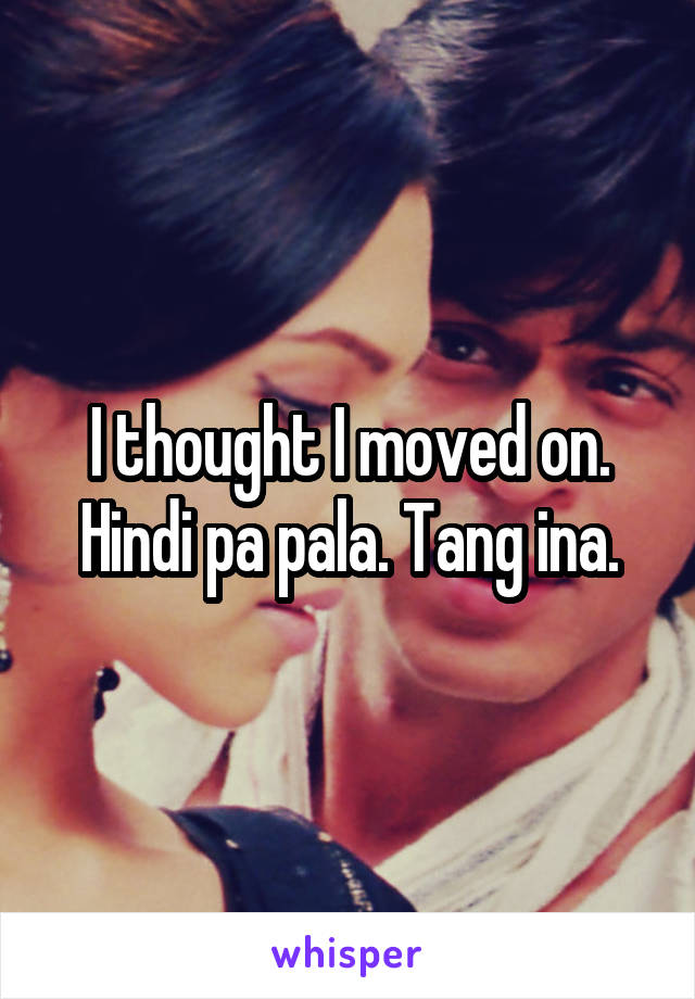 I thought I moved on. Hindi pa pala. Tang ina.