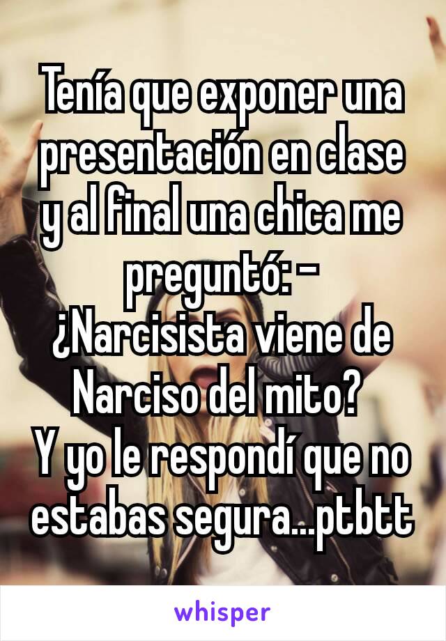 Tenía que exponer una presentación en clase y al final una chica me preguntó: - ¿Narcisista viene de Narciso del mito? 
Y yo le respondí que no estabas segura...ptbtt