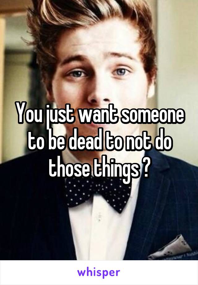 You just want someone to be dead to not do those things ?