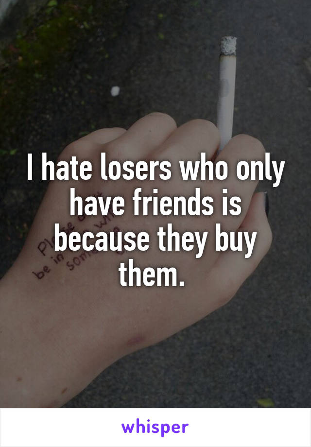 I hate losers who only have friends is because they buy them. 