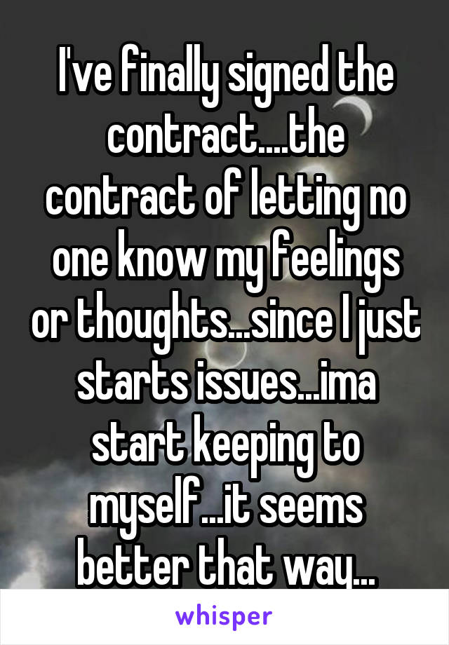 I've finally signed the contract....the contract of letting no one know my feelings or thoughts...since I just starts issues...ima start keeping to myself...it seems better that way...