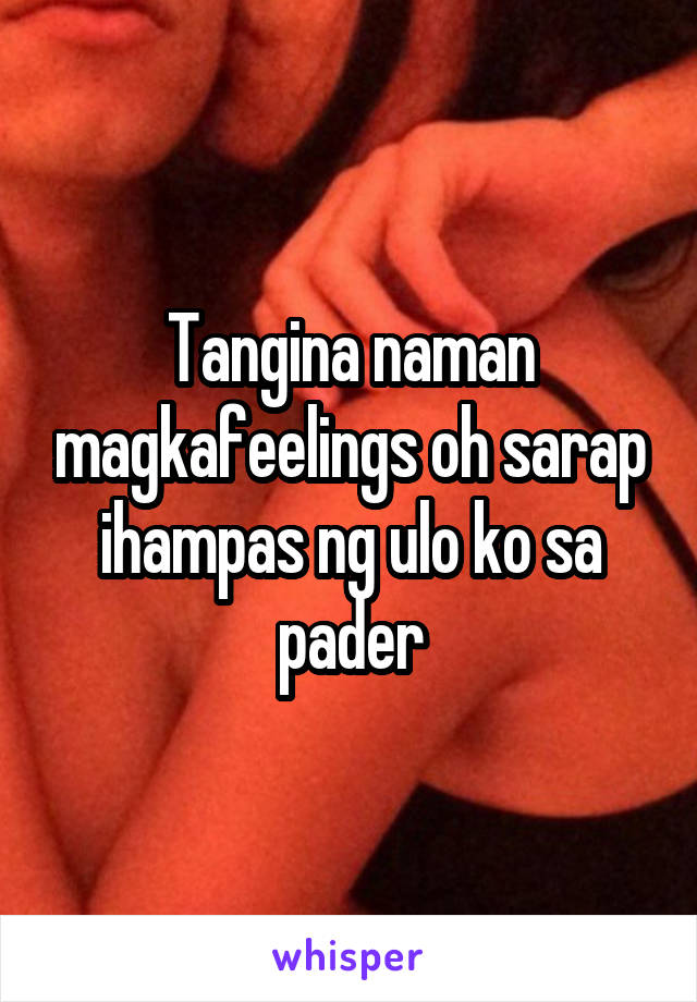 Tangina naman magkafeelings oh sarap ihampas ng ulo ko sa pader