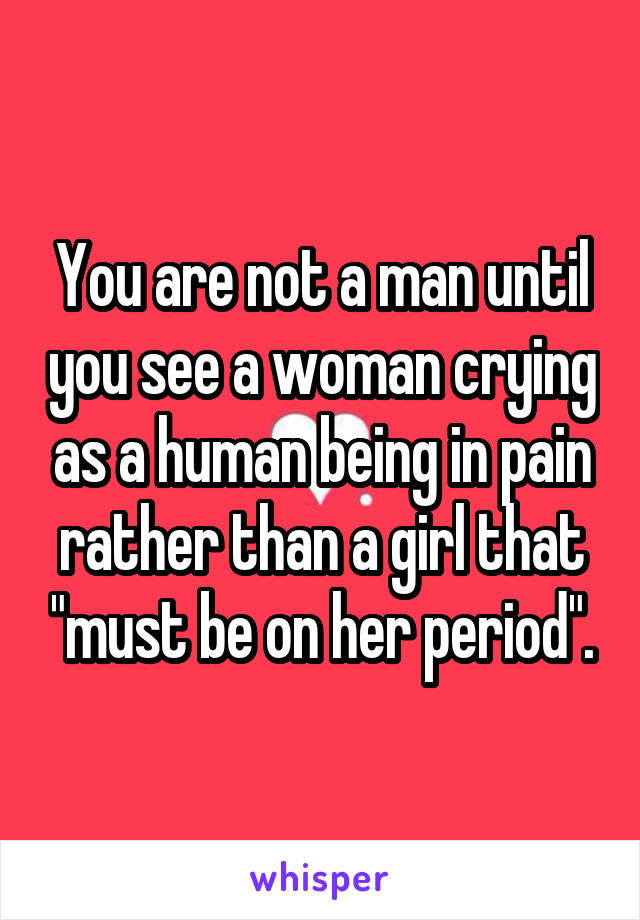 You are not a man until you see a woman crying as a human being in pain rather than a girl that "must be on her period".