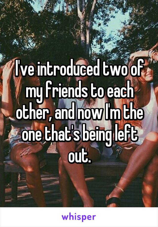 I've introduced two of my friends to each other, and now I'm the one that's being left out.