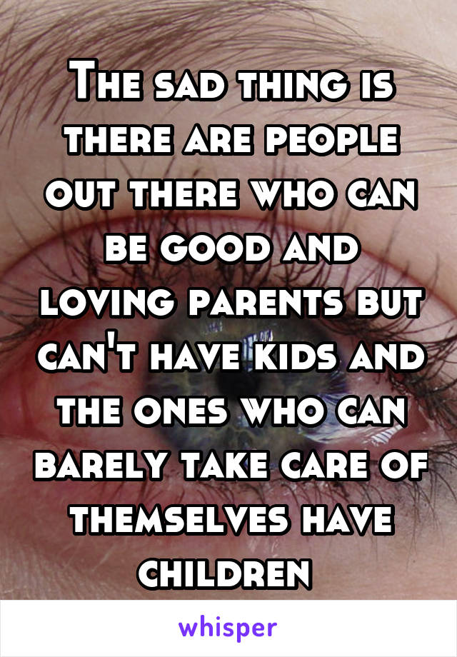 The sad thing is there are people out there who can be good and loving parents but can't have kids and the ones who can barely take care of themselves have children 