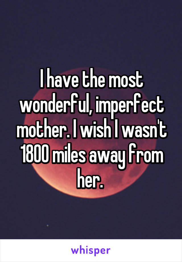 I have the most wonderful, imperfect mother. I wish I wasn't 1800 miles away from her. 