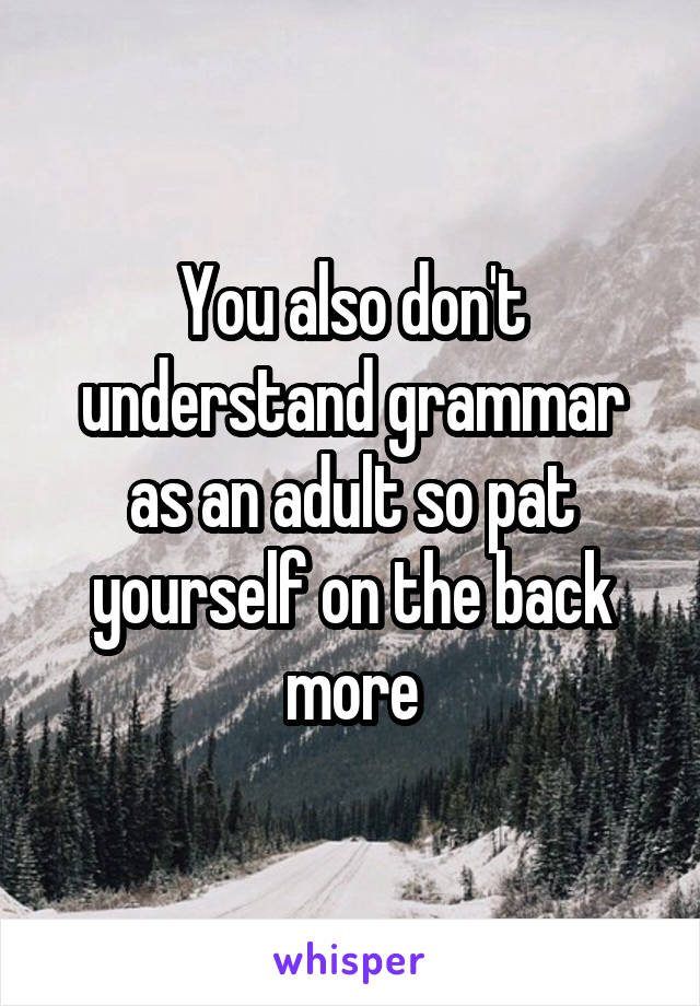 You also don't understand grammar as an adult so pat yourself on the back more