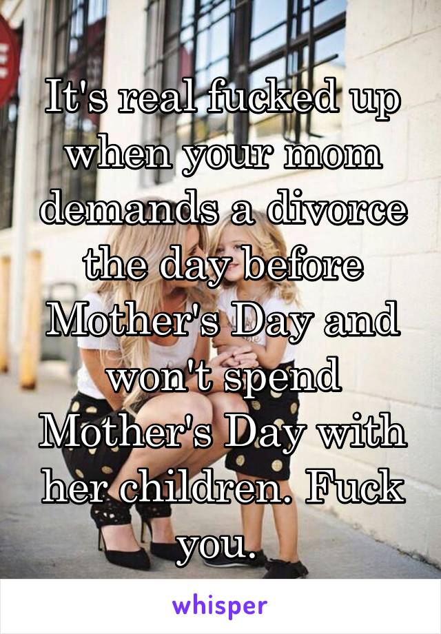 It's real fucked up when your mom demands a divorce the day before Mother's Day and won't spend Mother's Day with her children. Fuck you. 