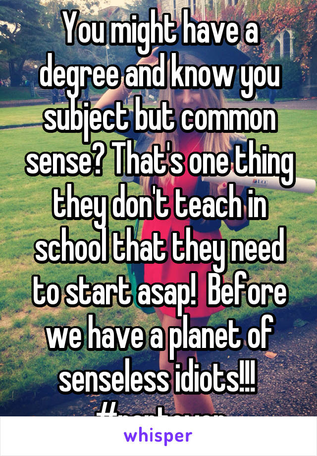 You might have a degree and know you subject but common sense? That's one thing they don't teach in school that they need to start asap!  Before we have a planet of senseless idiots!!!  #rantover