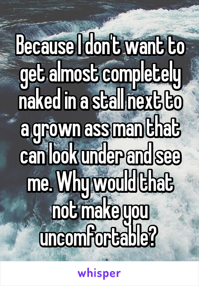 Because I don't want to get almost completely naked in a stall next to a grown ass man that can look under and see me. Why would that not make you uncomfortable? 