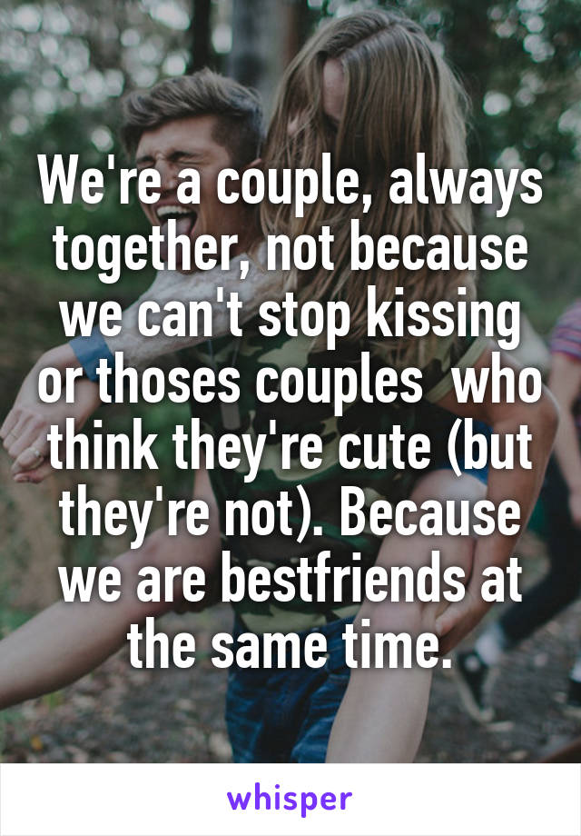 We're a couple, always together, not because we can't stop kissing or thoses couples  who think they're cute (but they're not). Because we are bestfriends at the same time.