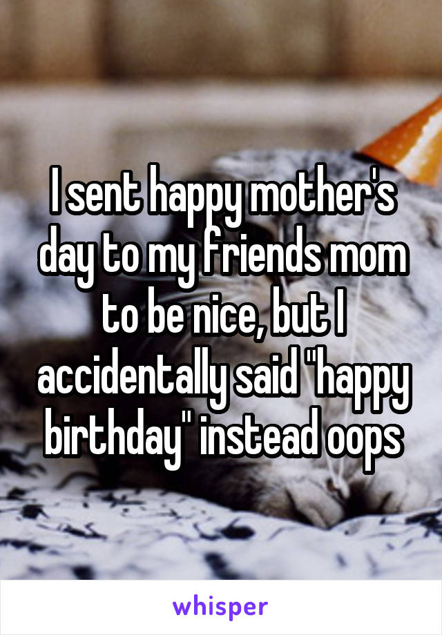 I sent happy mother's day to my friends mom to be nice, but I accidentally said "happy birthday" instead oops