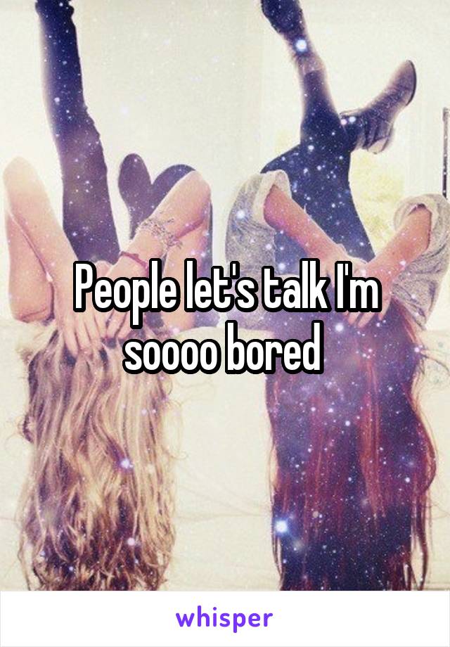 People let's talk I'm soooo bored 