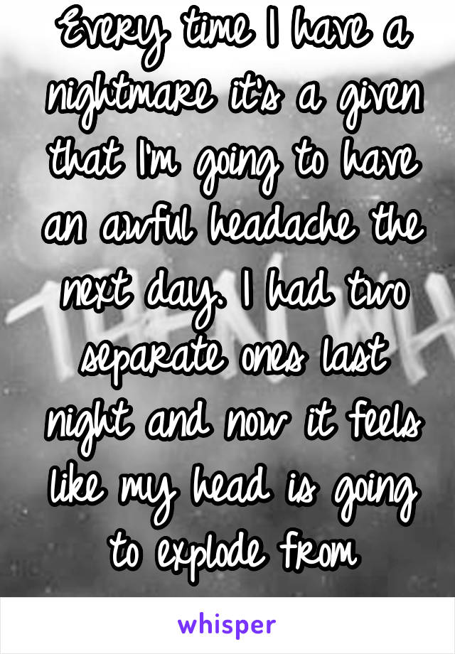 Every time I have a nightmare it's a given that I'm going to have an awful headache the next day. I had two separate ones last night and now it feels like my head is going to explode from pressure. 