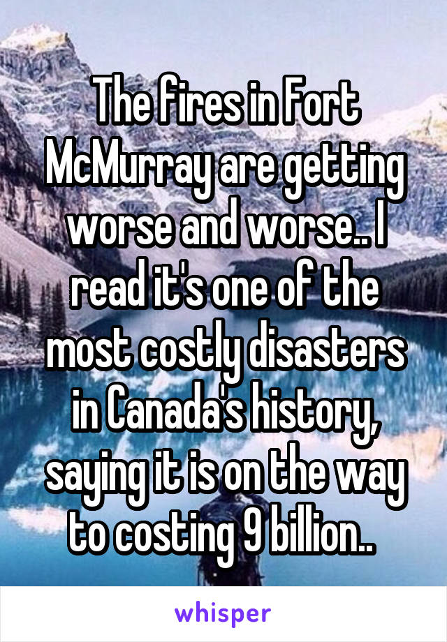 The fires in Fort McMurray are getting worse and worse.. I read it's one of the most costly disasters in Canada's history, saying it is on the way to costing 9 billion.. 