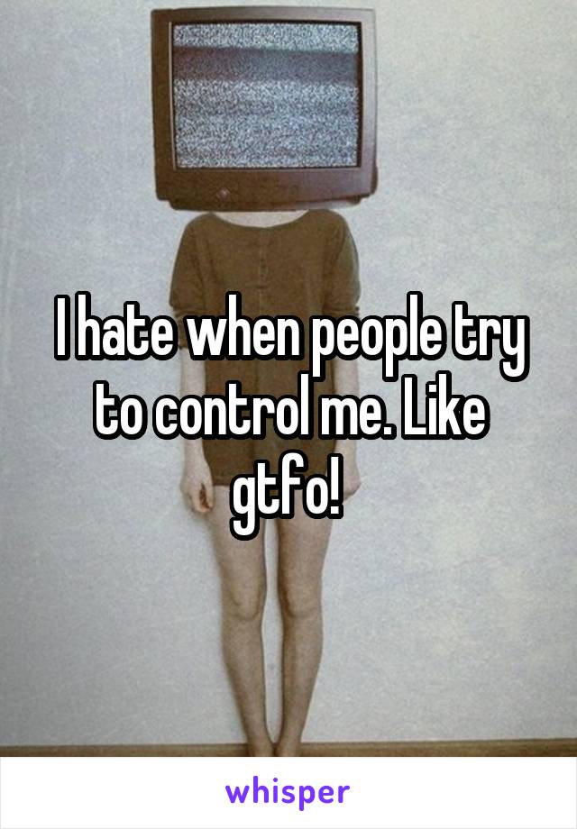 I hate when people try to control me. Like gtfo! 