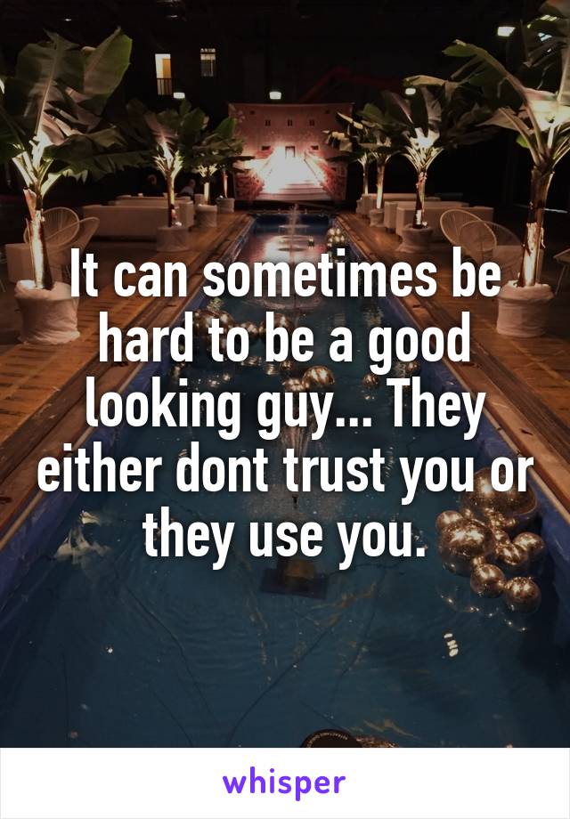 It can sometimes be hard to be a good looking guy... They either dont trust you or they use you.