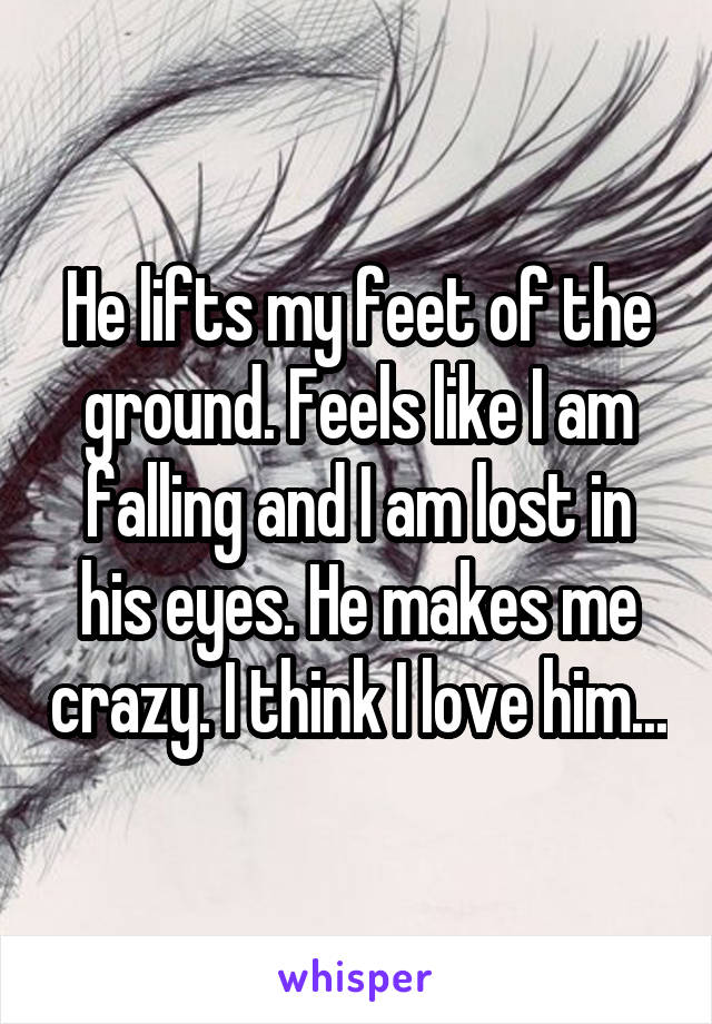 He lifts my feet of the ground. Feels like I am falling and I am lost in his eyes. He makes me crazy. I think I love him...