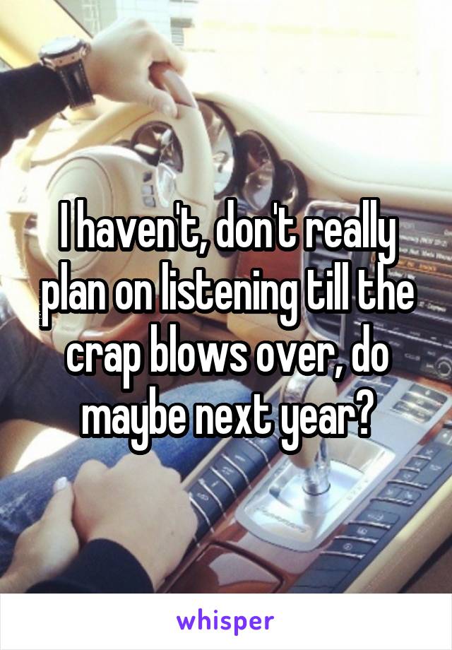 I haven't, don't really plan on listening till the crap blows over, do maybe next year?