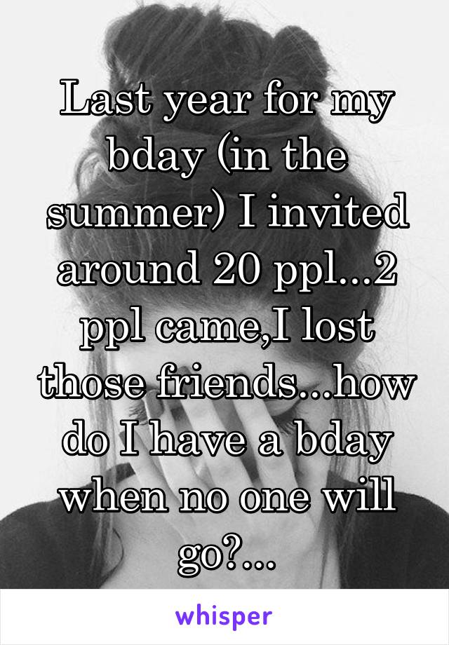 Last year for my bday (in the summer) I invited around 20 ppl...2 ppl came,I lost those friends...how do I have a bday when no one will go?...