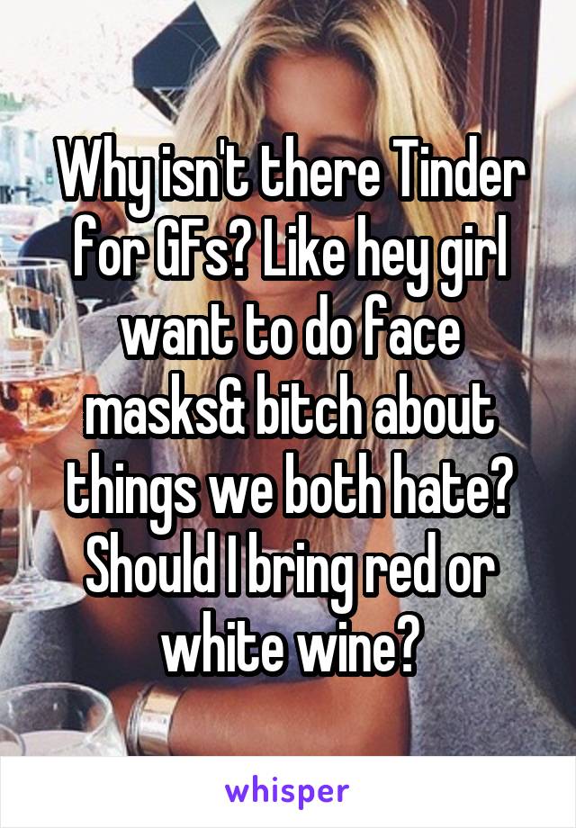 Why isn't there Tinder for GFs? Like hey girl want to do face masks& bitch about things we both hate? Should I bring red or white wine?