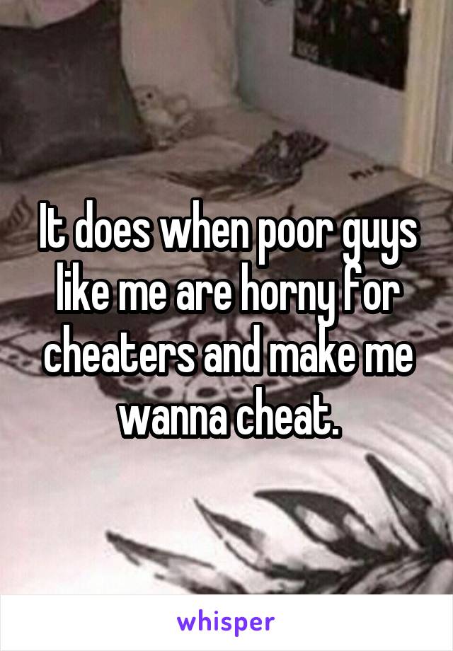 It does when poor guys like me are horny for cheaters and make me wanna cheat.