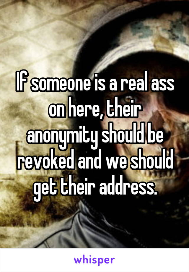 If someone is a real ass on here, their anonymity should be revoked and we should get their address.