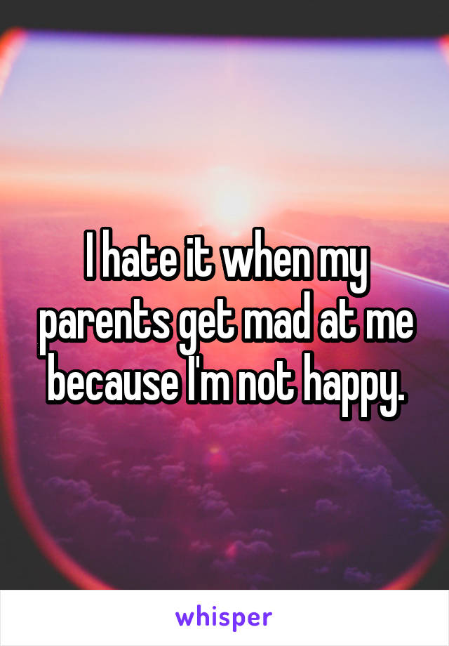 I hate it when my parents get mad at me because I'm not happy.